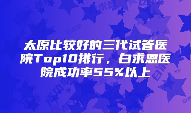 太原比较好的三代试管医院Top10排行，白求恩医院成功率55%以上