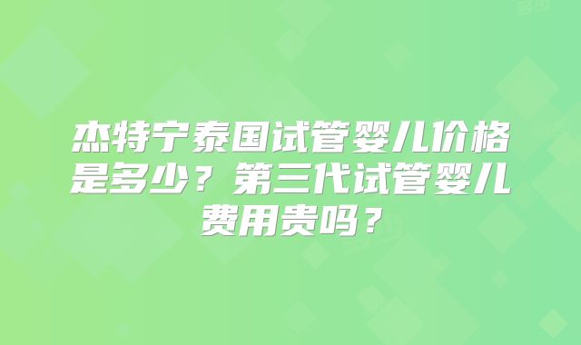 杰特宁泰国试管婴儿价格是多少？第三代试管婴儿费用贵吗？