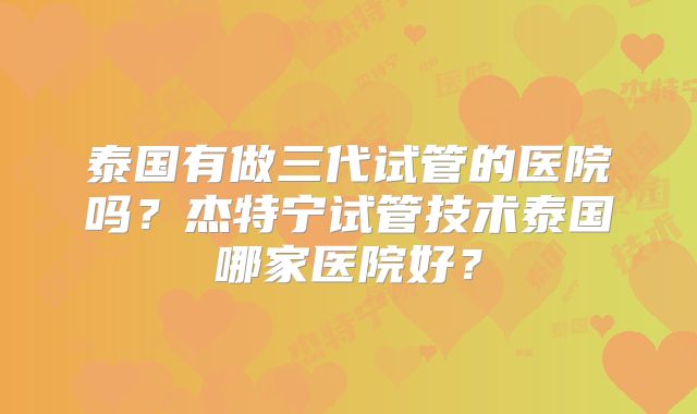 泰国有做三代试管的医院吗？杰特宁试管技术泰国哪家医院好？