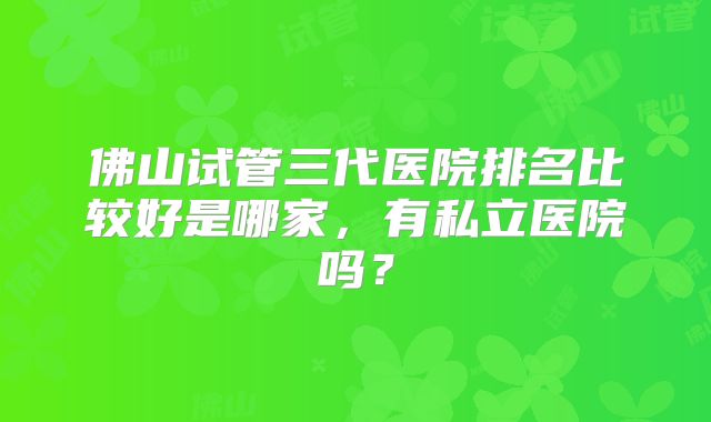 佛山试管三代医院排名比较好是哪家，有私立医院吗？