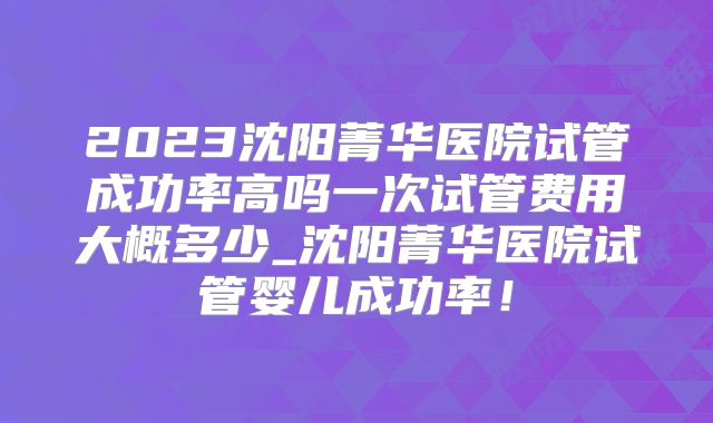 2023沈阳菁华医院试管成功率高吗一次试管费用大概多少_沈阳菁华医院试管婴儿成功率!