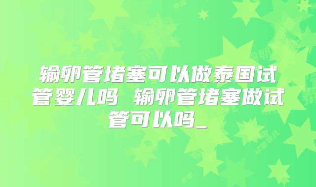 输卵管堵塞可以做泰国试管婴儿吗 输卵管堵塞做试管可以吗_