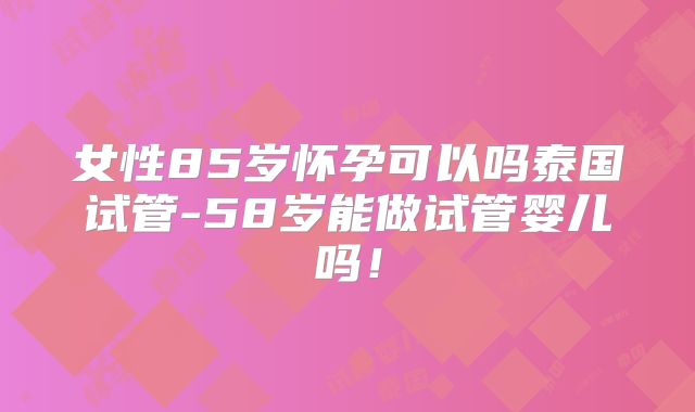 女性85岁怀孕可以吗泰国试管-58岁能做试管婴儿吗!