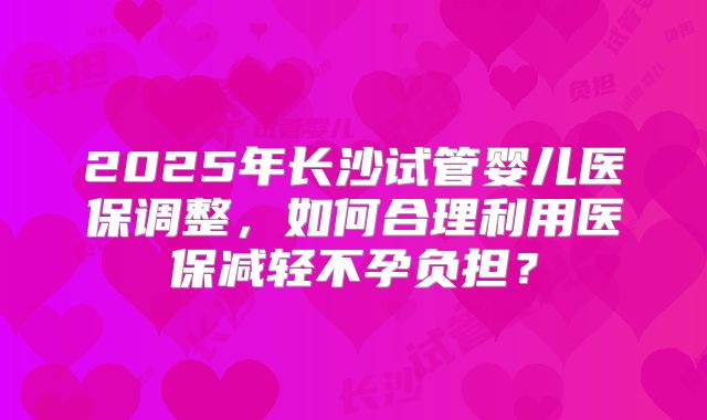 2025年长沙试管婴儿医保调整，如何合理利用医保减轻不孕负担？