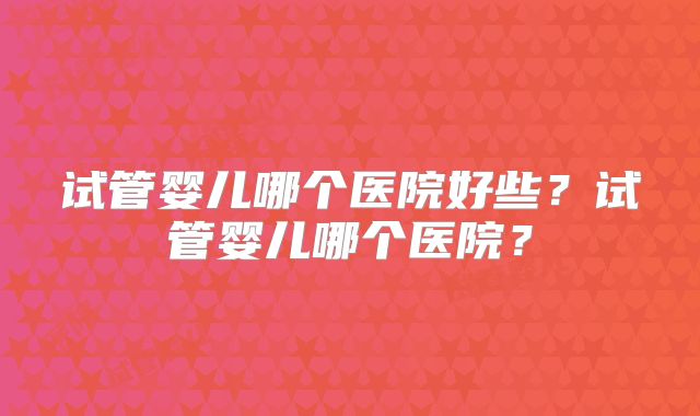 试管婴儿哪个医院好些？试管婴儿哪个医院？