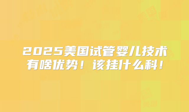 2025美国试管婴儿技术有啥优势！该挂什么科！