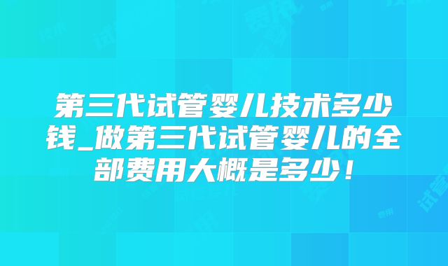 第三代试管婴儿技术多少钱_做第三代试管婴儿的全部费用大概是多少！