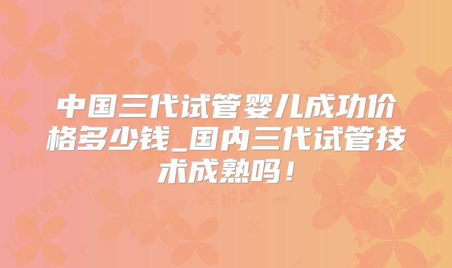 中国三代试管婴儿成功价格多少钱_国内三代试管技术成熟吗！