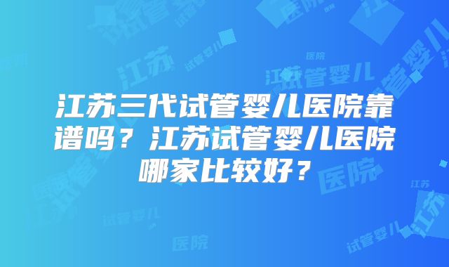 江苏三代试管婴儿医院靠谱吗？江苏试管婴儿医院哪家比较好？