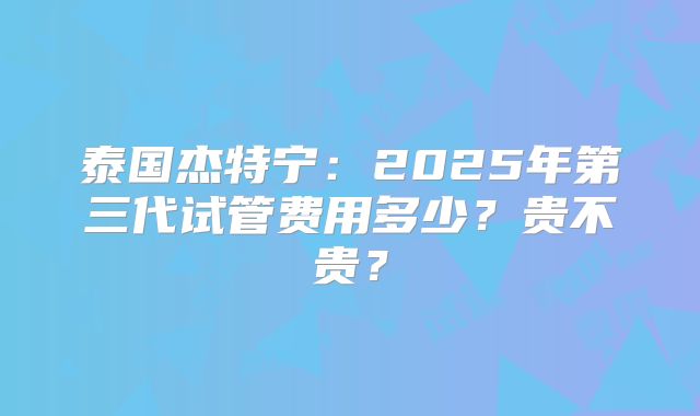 泰国杰特宁：2025年第三代试管费用多少？贵不贵？