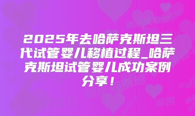 2025年去哈萨克斯坦三代试管婴儿移植过程_哈萨克斯坦试管婴儿成功案例分享！