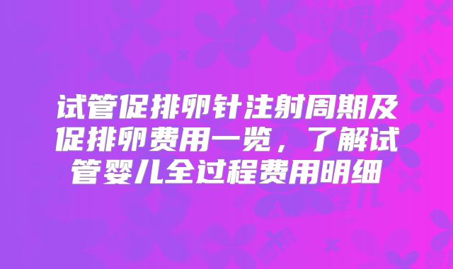试管促排卵针注射周期及促排卵费用一览，了解试管婴儿全过程费用明细
