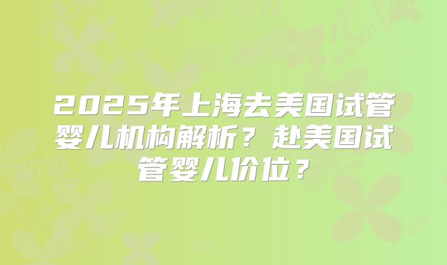 2025年上海去美国试管婴儿机构解析？赴美国试管婴儿价位？
