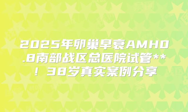 2025年卵巢早衰AMH0.8南部战区总医院试管**！38岁真实案例分享