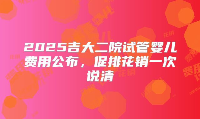 2025吉大二院试管婴儿费用公布，促排花销一次说清