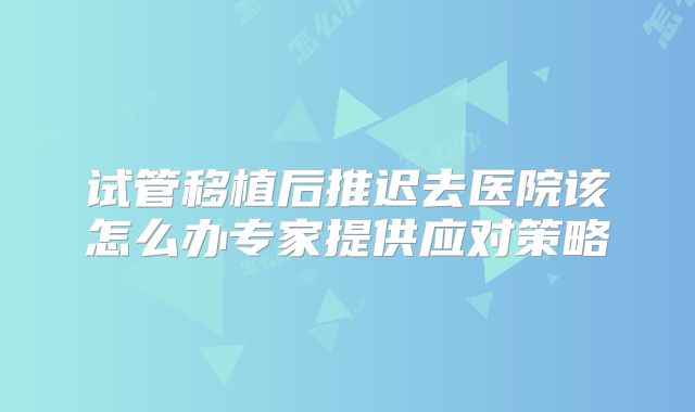 试管移植后推迟去医院该怎么办专家提供应对策略