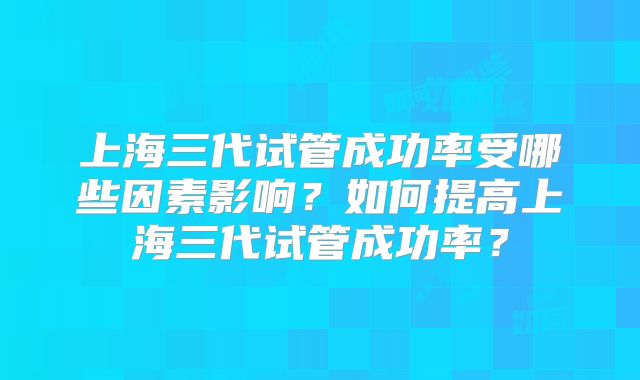 上海三代试管成功率受哪些因素影响？如何提高上海三代试管成功率？