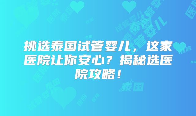 挑选泰国试管婴儿，这家医院让你安心？揭秘选医院攻略！