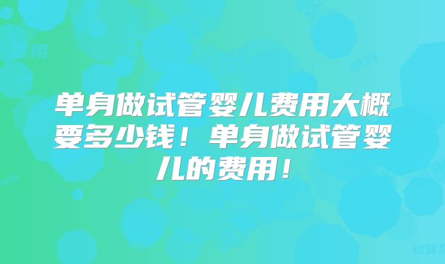 单身做试管婴儿费用大概要多少钱！单身做试管婴儿的费用！