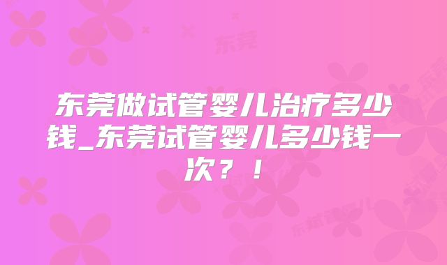 东莞做试管婴儿治疗多少钱_东莞试管婴儿多少钱一次？！
