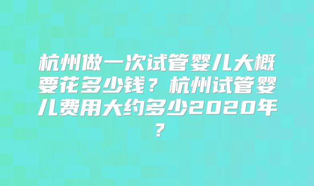 杭州做一次试管婴儿大概要花多少钱?杭州试管婴儿费用大约多少2020年?