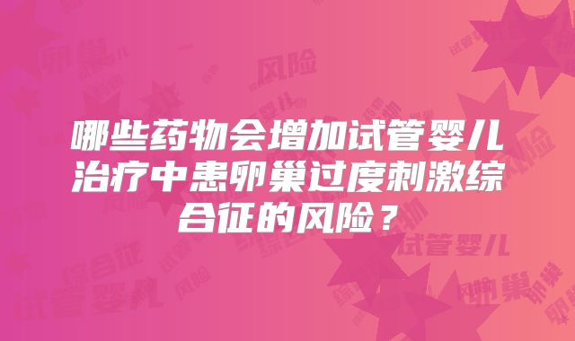 哪些药物会增加试管婴儿治疗中患卵巢过度刺激综合征的风险？