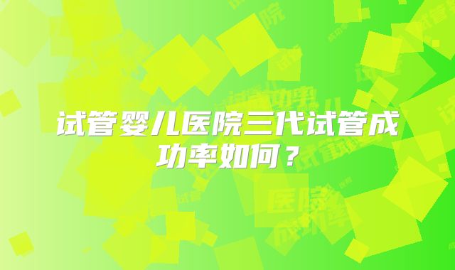 试管婴儿医院三代试管成功率如何？