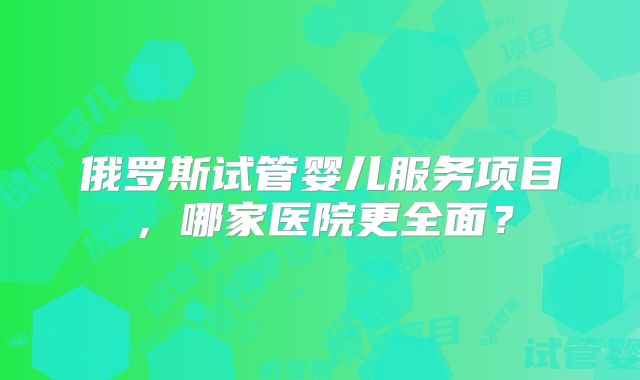 俄罗斯试管婴儿服务项目，哪家医院更全面？