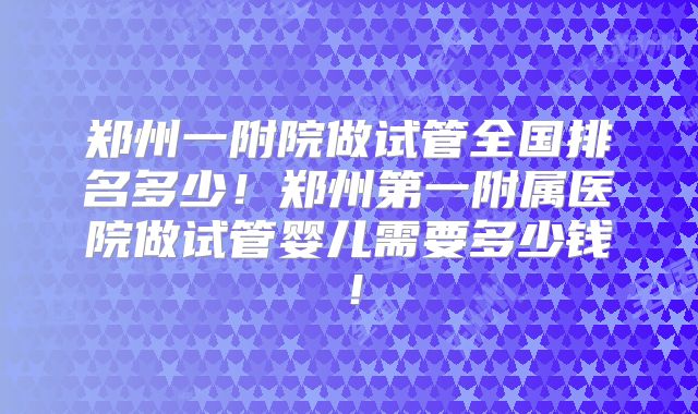 郑州一附院做试管全国排名多少！郑州第一附属医院做试管婴儿需要多少钱！