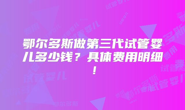 鄂尔多斯做第三代试管婴儿多少钱？具体费用明细！
