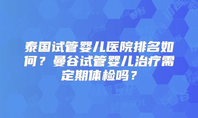 泰国试管婴儿医院排名如何？曼谷试管婴儿治疗需定期体检吗？