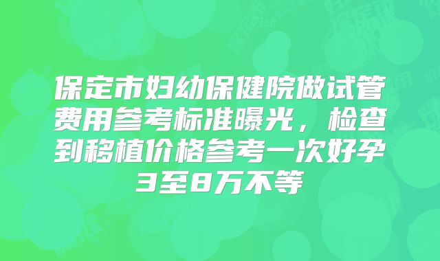 保定市妇幼保健院做试管费用参考标准曝光,检查到移植价格参考一次好孕3至8万不等