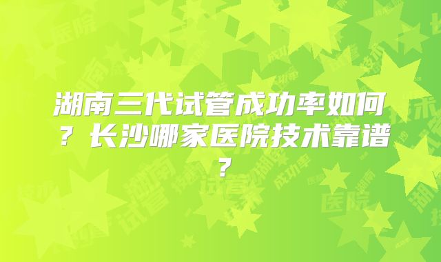 湖南三代试管成功率如何？长沙哪家医院技术靠谱？