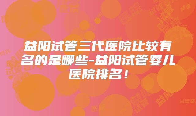 益阳试管三代医院比较有名的是哪些-益阳试管婴儿医院排名！