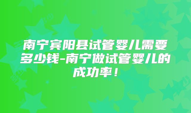 南宁宾阳县试管婴儿需要多少钱-南宁做试管婴儿的成功率！