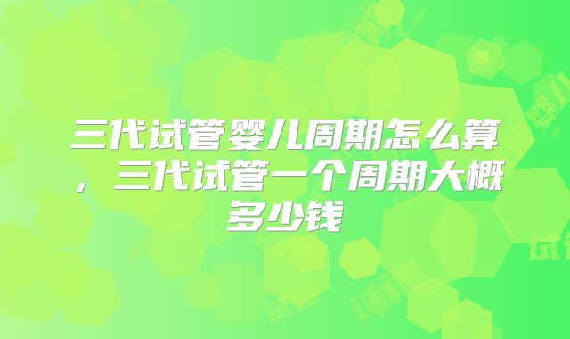 三代试管婴儿周期怎么算,三代试管一个周期大概多少钱