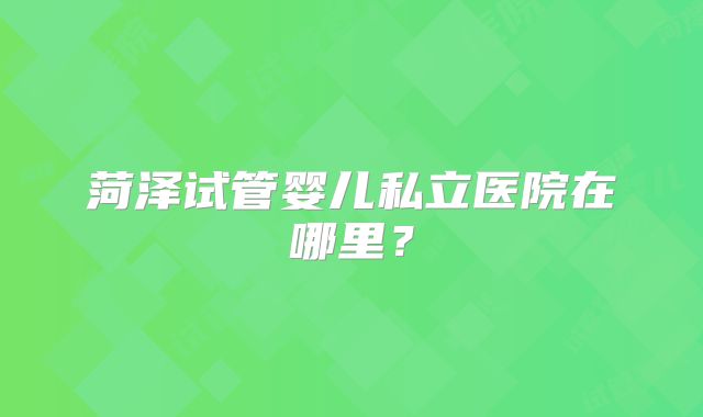 菏泽试管婴儿私立医院在哪里？