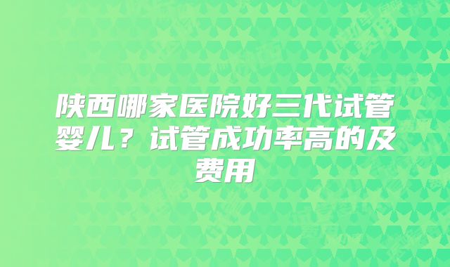 陕西哪家医院好三代试管婴儿？试管成功率高的及费用