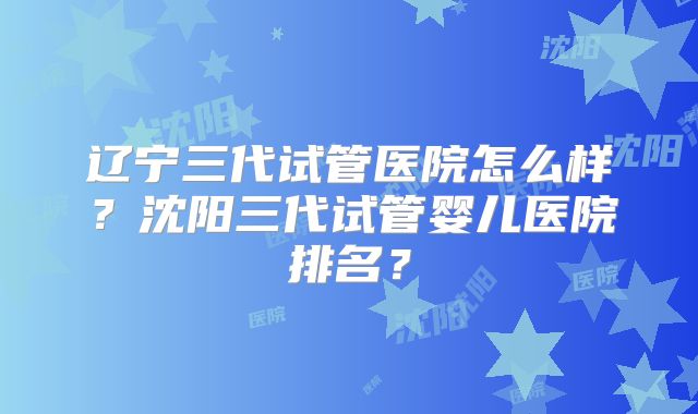 辽宁三代试管医院怎么样？沈阳三代试管婴儿医院排名？