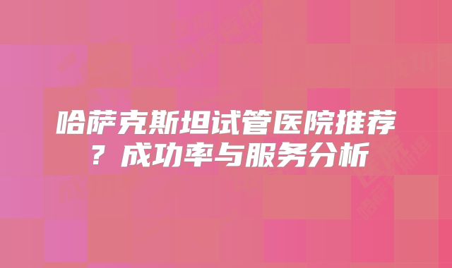 哈萨克斯坦试管医院推荐？成功率与服务分析