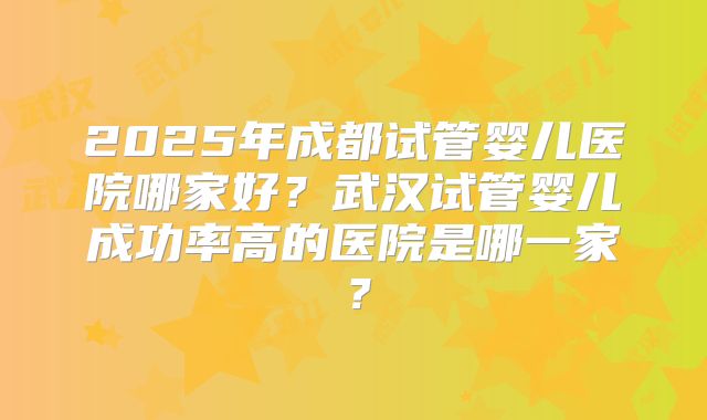 2025年成都试管婴儿医院哪家好？武汉试管婴儿成功率高的医院是哪一家？