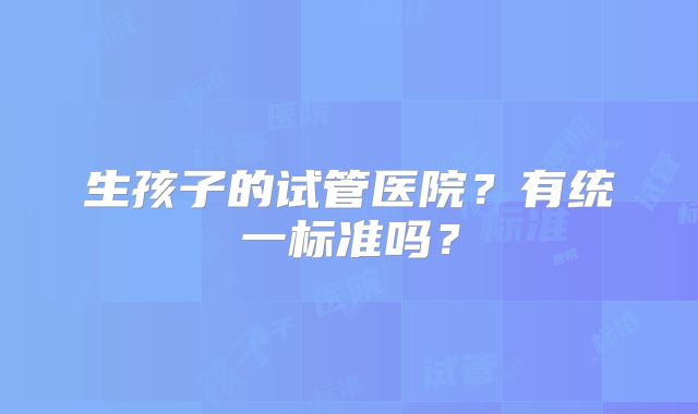 生孩子的试管医院?有统一标准吗?
