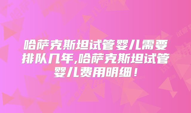 哈萨克斯坦试管婴儿需要排队几年,哈萨克斯坦试管婴儿费用明细！