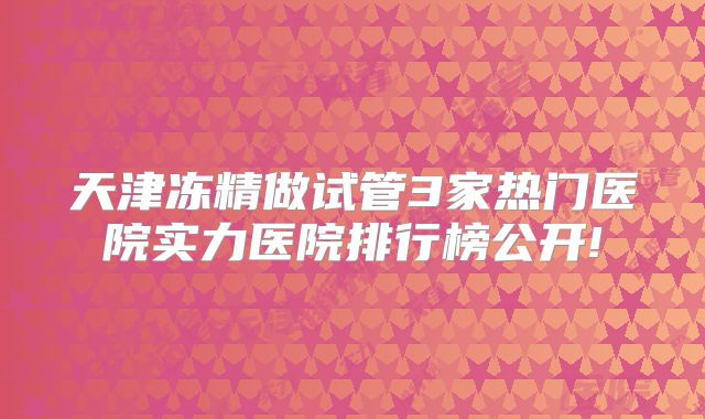 天津冻精做试管3家热门医院实力医院排行榜公开!