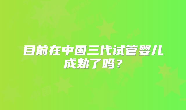 目前在中国三代试管婴儿成熟了吗？