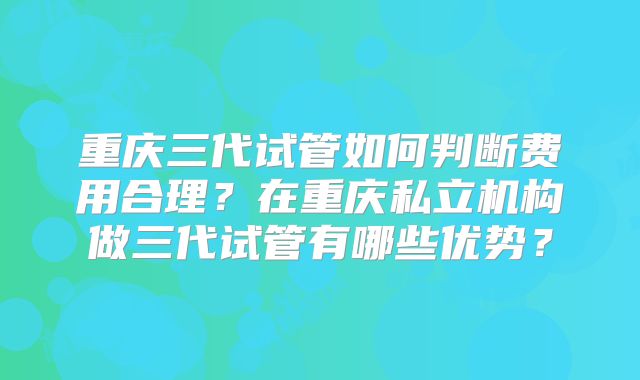 重庆三代试管如何判断费用合理？在重庆私立机构做三代试管有哪些优势？