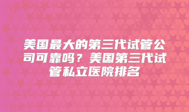 美国最大的第三代试管公司可靠吗?美国第三代试管私立医院排名