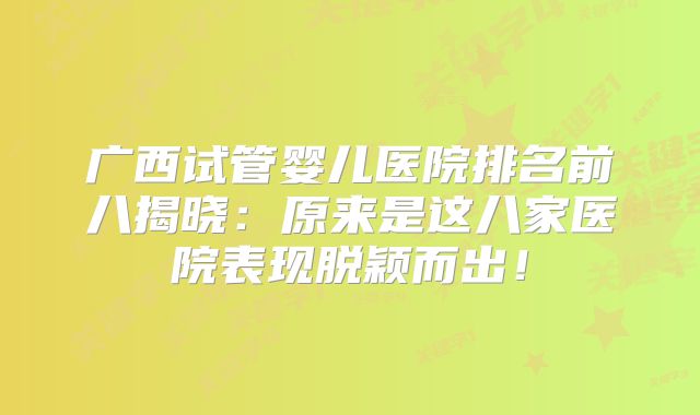 广西试管婴儿医院排名前八揭晓：原来是这八家医院表现脱颖而出！