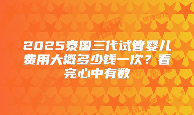 2025泰国三代试管婴儿费用大概多少钱一次？看完心中有数