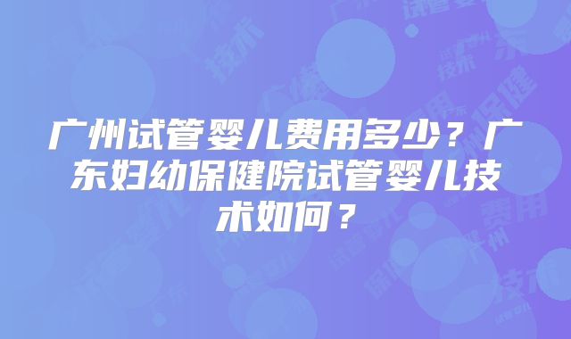 广州试管婴儿费用多少？广东妇幼保健院试管婴儿技术如何？